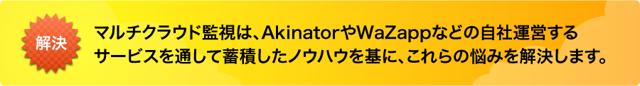 マルチクラウド監視は、AkinatorやWaZappなどの自社運営するサービスを通して蓄積したノウハウを基に、これらの悩みを解決します。